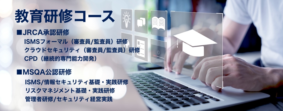 一般社団法人マネジメントシステム品質協会（MSQA）教育支援/教育研修コース
JRCA承認研修：ISMS審査員（フォーマル）研修コース・クラウドセキュリティ（ISMS-CLS）審査員研修コース・CPD（継続的専門能力開発）コース
MSQA公認研修